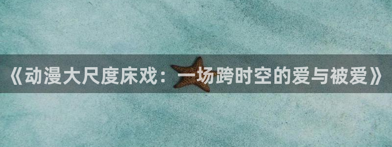 3d里番动漫大全：《动漫大尺度床戏：一场跨时空的爱与被爱》